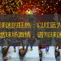 里昂球迷的狂热：以红蓝为信仰，点燃球场激情，谱写球迷传奇