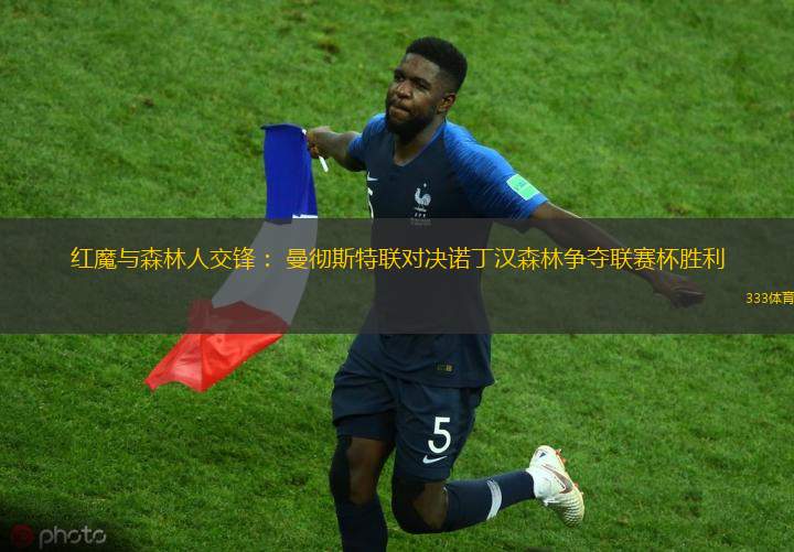 红魔与森林人交锋： 曼彻斯特联对决诺丁汉森林争夺联赛杯胜利
