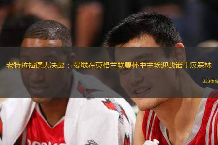 老特拉福德大决战： 曼联在英格兰联赛杯中主场迎战诺丁汉森林