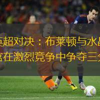 英超对决：布莱顿与水晶宫在激烈竞争中争夺三分
