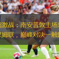英超激战：南安普敦主场对阵西汉姆联，巅峰对决一触即发