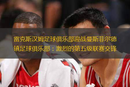 雷克斯汉姆足球俱乐部迎战曼斯菲尔德镇足球俱乐部：激烈的第五级联赛交锋